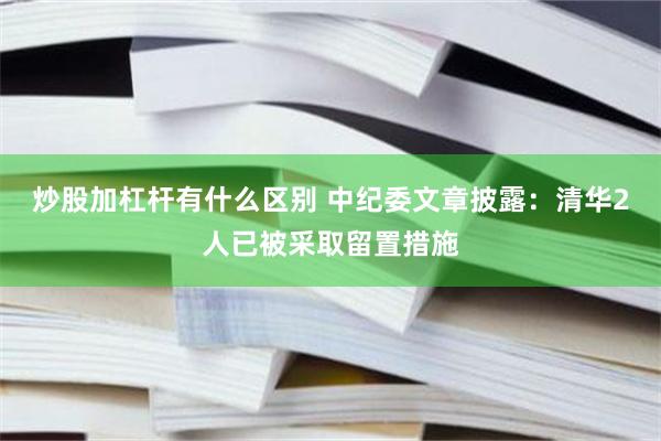 炒股加杠杆有什么区别 中纪委文章披露：清华2人已被采取留置措施