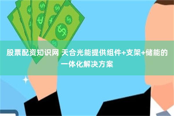 股票配资知识网 天合光能提供组件+支架+储能的一体化解决方案