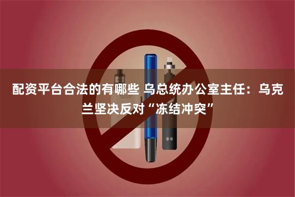 配资平台合法的有哪些 乌总统办公室主任：乌克兰坚决反对“冻结冲突”