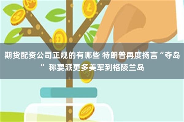 期货配资公司正规的有哪些 特朗普再度扬言“夺岛” 称要派更多美军到格陵兰岛