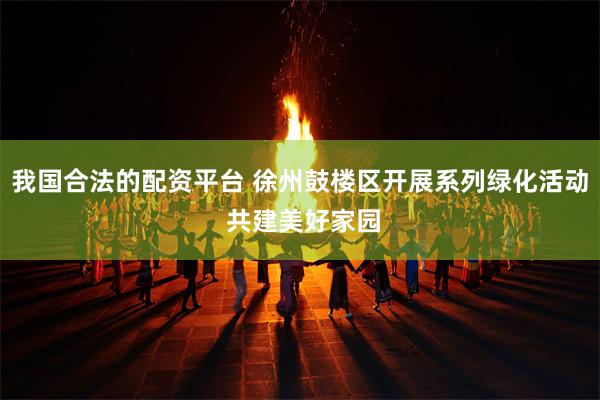 我国合法的配资平台 徐州鼓楼区开展系列绿化活动 共建美好家园