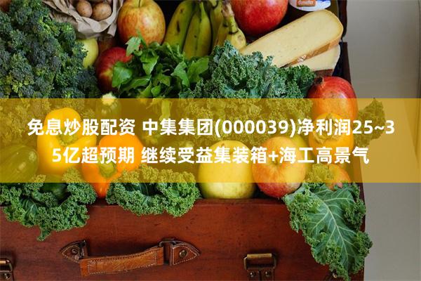 免息炒股配资 中集集团(000039)净利润25~35亿超预期 继续受益集装箱+海工高景气