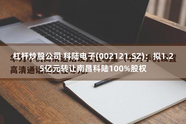 杠杆炒股公司 科陆电子(002121.SZ)：拟1.25亿元转让南昌科陆100%股权