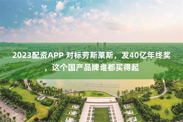 2023配资APP 对标劳斯莱斯，发40亿年终奖，这个国产品牌谁都买得起