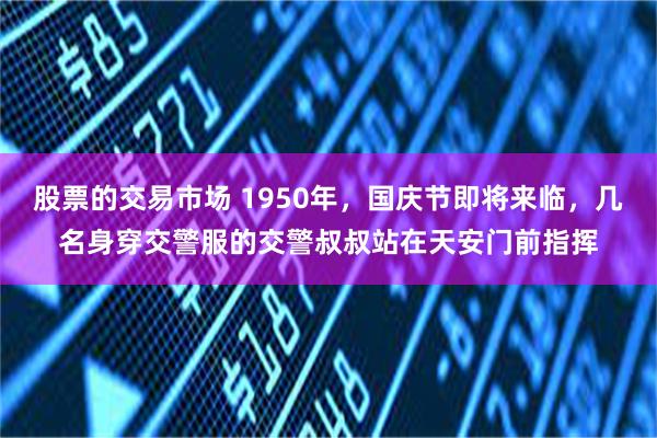 股票的交易市场 1950年，国庆节即将来临，几名身穿交警服的交警叔叔站在天安门前指挥