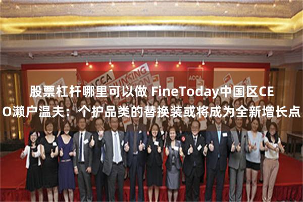股票杠杆哪里可以做 FineToday中国区CEO濑户温夫：个护品类的替换装或将成为全新增长点