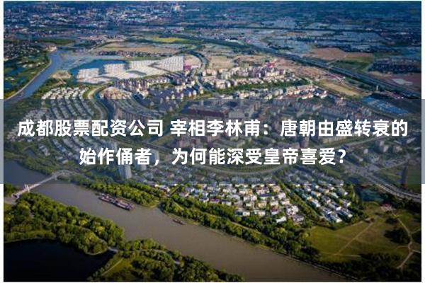 成都股票配资公司 宰相李林甫：唐朝由盛转衰的始作俑者，为何能深受皇帝喜爱？