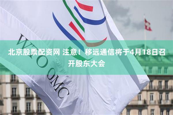 北京股票配资网 注意！移远通信将于4月18日召开股东大会