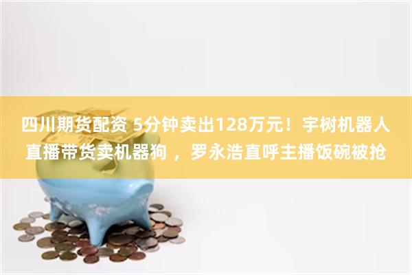 四川期货配资 5分钟卖出128万元！宇树机器人直播带货卖机器狗 ，罗永浩直呼主播饭碗被抢
