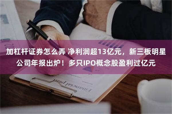 加杠杆证券怎么弄 净利润超13亿元，新三板明星公司年报出炉！多只IPO概念股盈利过亿元