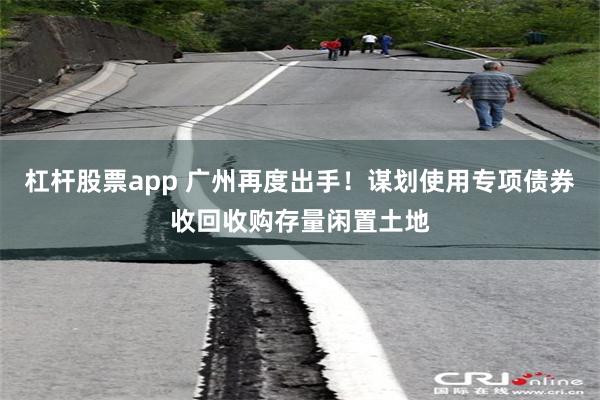 杠杆股票app 广州再度出手！谋划使用专项债券收回收购存量闲置土地