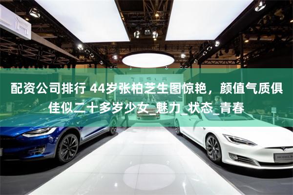 配资公司排行 44岁张柏芝生图惊艳，颜值气质俱佳似二十多岁少女_魅力_状态_青春