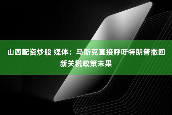山西配资炒股 媒体：马斯克直接呼吁特朗普撤回新关税政策未果