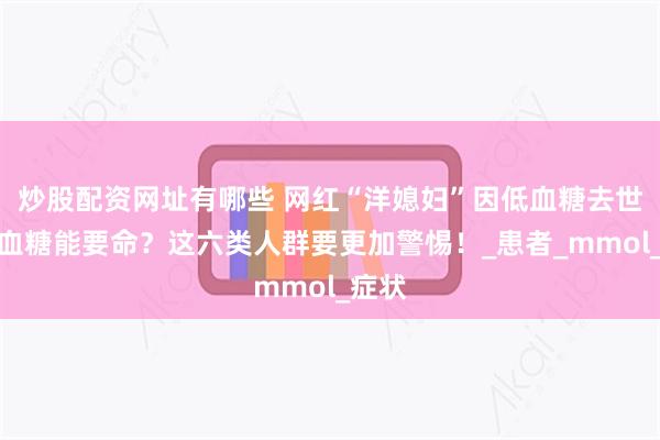 炒股配资网址有哪些 网红“洋媳妇”因低血糖去世！低血糖能要命？这六类人群要更加警惕！_患者_mmol_症状