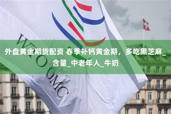 外盘黄金期货配资 春季补钙黄金期，多吃黑芝麻_含量_中老年人_牛奶