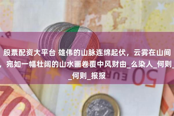 股票配资大平台 雄伟的山脉连绵起伏，云雾在山间缭绕，宛如一幅壮阔的山水画卷覆中风财由_么染人_何则_报报