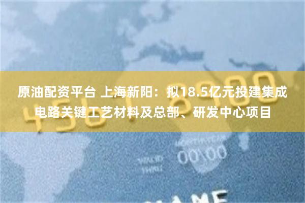 原油配资平台 上海新阳：拟18.5亿元投建集成电路关键工艺材料及总部、研发中心项目