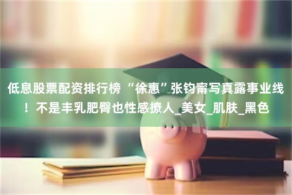 低息股票配资排行榜 “徐惠”张钧甯写真露事业线！不是丰乳肥臀也性感撩人_美女_肌肤_黑色