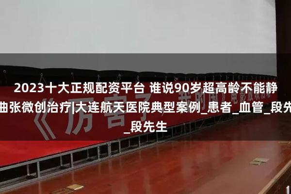 2023十大正规配资平台 谁说90岁超高龄不能静脉曲张微创治疗|大连航天医院典型案例_患者_血管_段先生