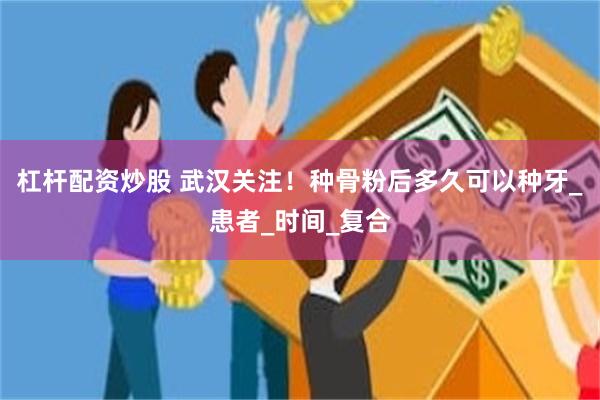杠杆配资炒股 武汉关注！种骨粉后多久可以种牙_患者_时间_复合