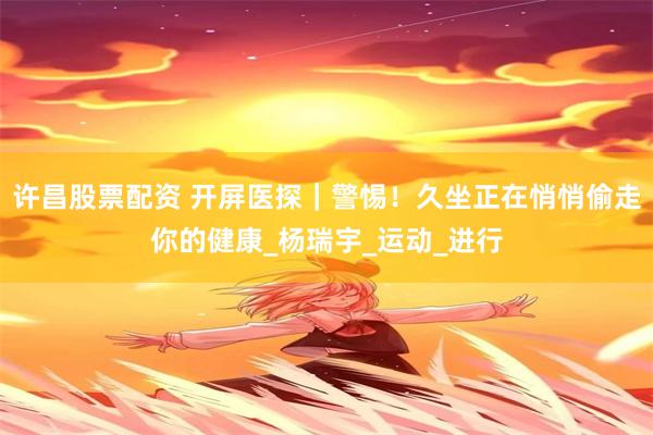 许昌股票配资 开屏医探｜警惕！久坐正在悄悄偷走你的健康_杨瑞宇_运动_进行