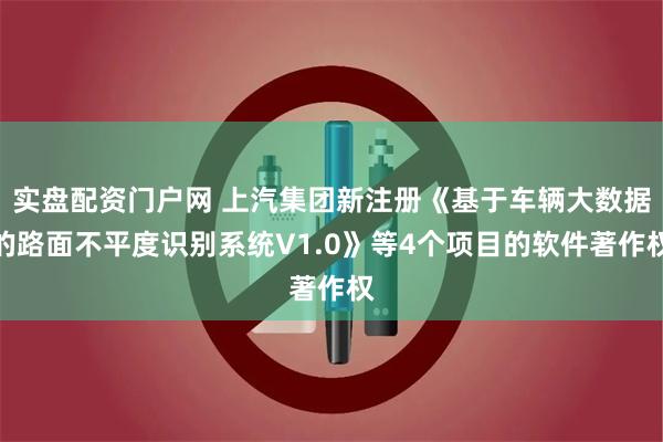 实盘配资门户网 上汽集团新注册《基于车辆大数据的路面不平度识别系统V1.0》等4个项目的软件著作权