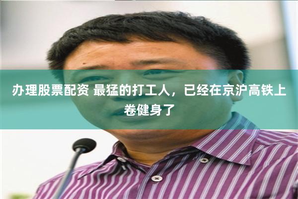 办理股票配资 最猛的打工人，已经在京沪高铁上卷健身了