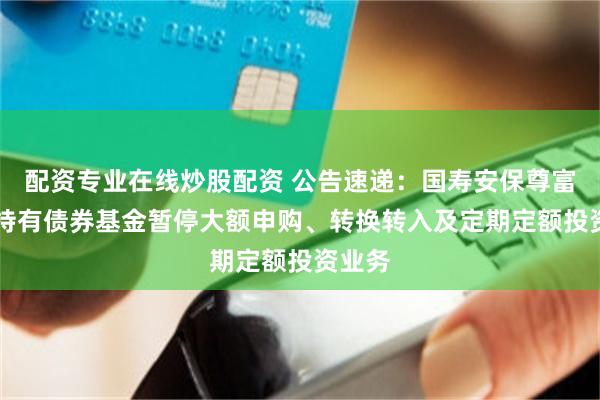 配资专业在线炒股配资 公告速递：国寿安保尊富30天持有债券基金暂停大额申购、转换转入及定期定额投资业务