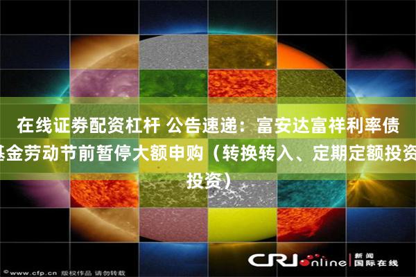 在线证劵配资杠杆 公告速递：富安达富祥利率债基金劳动节前暂停大额申购（转换转入、定期定额投资）