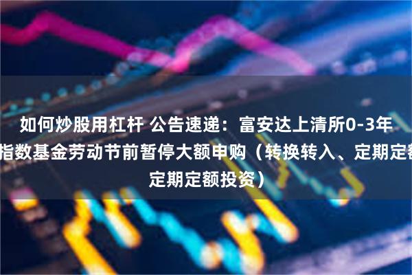 如何炒股用杠杆 公告速递：富安达上清所0-3年政金债指数基金劳动节前暂停大额申购（转换转入、定期定额投资）
