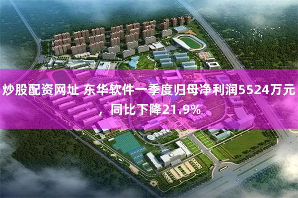 炒股配资网址 东华软件一季度归母净利润5524万元，同比下降21.9%