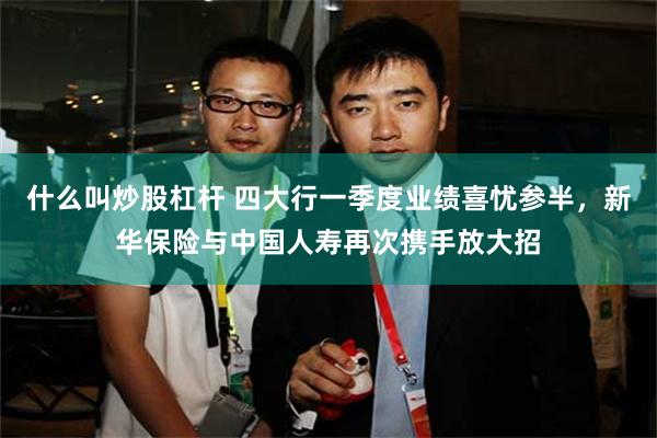 什么叫炒股杠杆 四大行一季度业绩喜忧参半，新华保险与中国人寿再次携手放大招