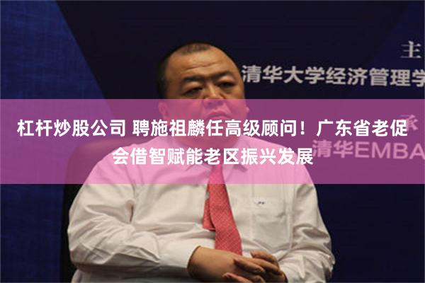 杠杆炒股公司 聘施祖麟任高级顾问！广东省老促会借智赋能老区振兴发展