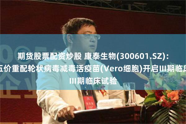 期货股票配资炒股 康泰生物(300601.SZ)：口服五价重配轮状病毒减毒活疫苗(Vero细胞)开启Ⅲ期临床试验