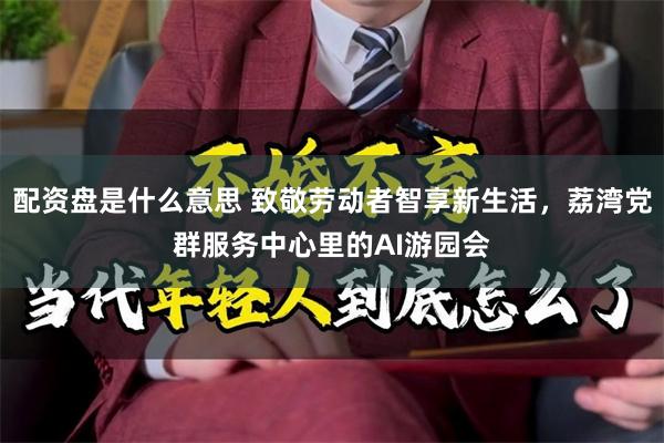 配资盘是什么意思 致敬劳动者智享新生活，荔湾党群服务中心里的AI游园会