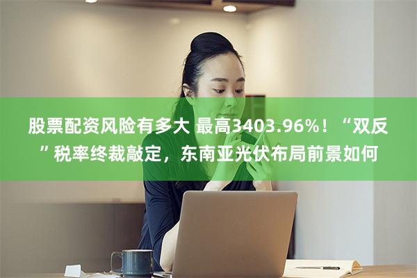 股票配资风险有多大 最高3403.96%！“双反”税率终裁敲定，东南亚光伏布局前景如何