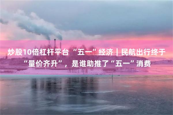 炒股10倍杠杆平台 “五一”经济｜民航出行终于“量价齐升”，是谁助推了“五一”消费