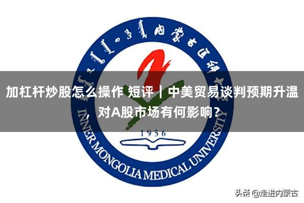 加杠杆炒股怎么操作 短评｜中美贸易谈判预期升温，对A股市场有何影响？