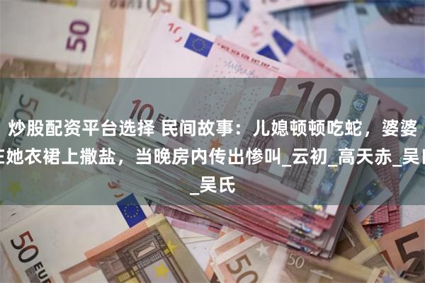 炒股配资平台选择 民间故事：儿媳顿顿吃蛇，婆婆在她衣裙上撒盐，当晚房内传出惨叫_云初_高天赤_吴氏