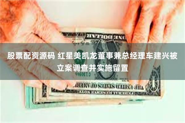 股票配资源码 红星美凯龙董事兼总经理车建兴被立案调查并实施留置
