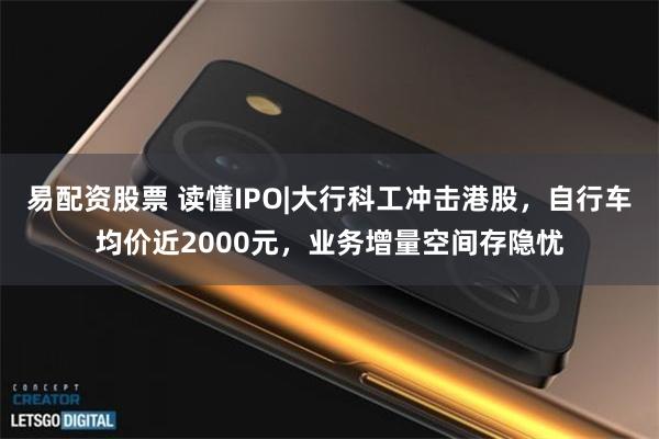 易配资股票 读懂IPO|大行科工冲击港股，自行车均价近2000元，业务增量空间存隐忧