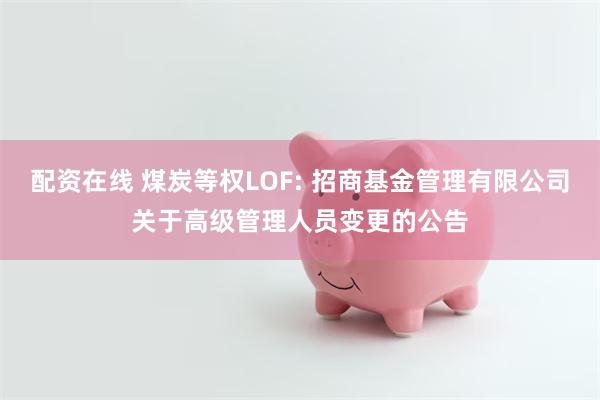 配资在线 煤炭等权LOF: 招商基金管理有限公司关于高级管理人员变更的公告