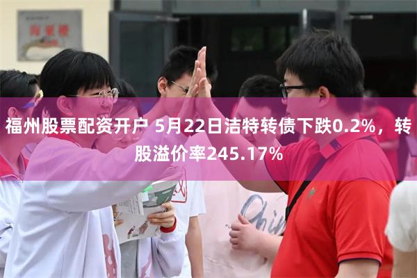 福州股票配资开户 5月22日洁特转债下跌0.2%，转股溢价率245.17%