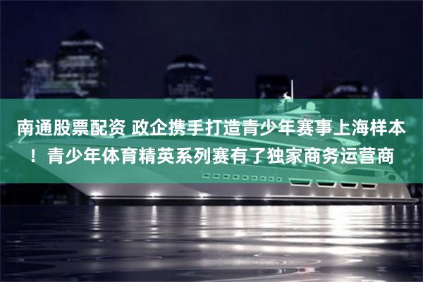 南通股票配资 政企携手打造青少年赛事上海样本！青少年体育精英系列赛有了独家商务运营商