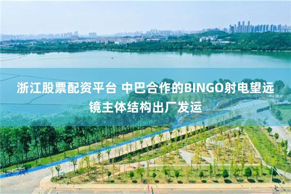 浙江股票配资平台 中巴合作的BINGO射电望远镜主体结构出厂发运