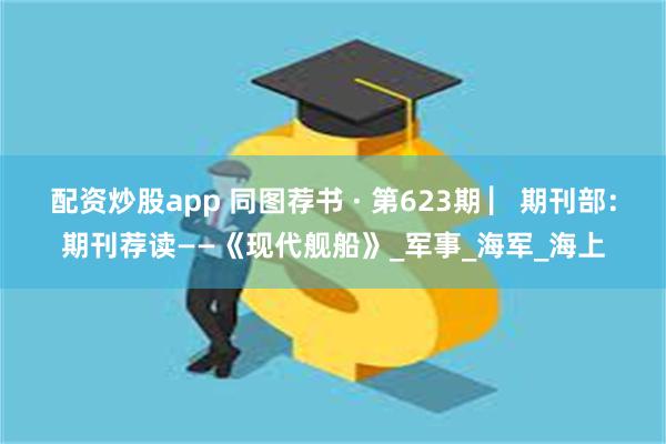 配资炒股app 同图荐书 · 第623期 ▏期刊部：期刊荐读——《现代舰船》_军事_海军_海上