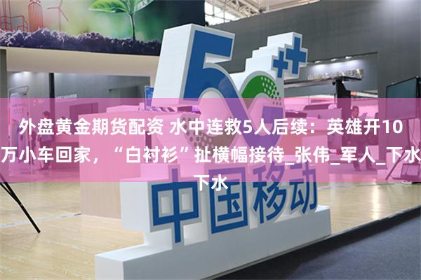 外盘黄金期货配资 水中连救5人后续：英雄开10万小车回家，“白衬衫”扯横幅接待_张伟_军人_下水