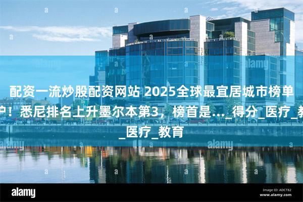 配资一流炒股配资网站 2025全球最宜居城市榜单出炉！悉尼排名上升墨尔本第3，榜首是..._得分_医疗_教育