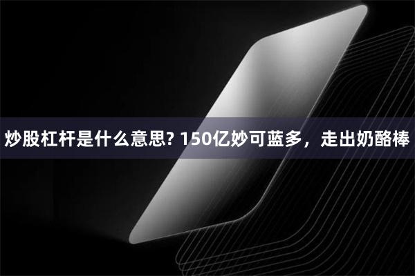 炒股杠杆是什么意思? 150亿妙可蓝多，走出奶酪棒