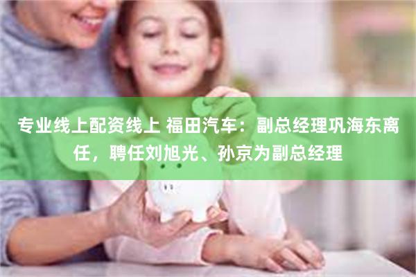 专业线上配资线上 福田汽车：副总经理巩海东离任，聘任刘旭光、孙京为副总经理